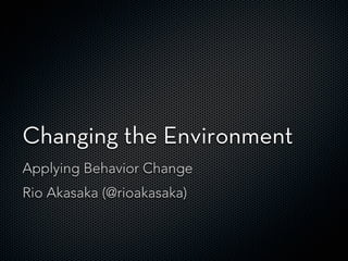Changing the Environment
Applying Behavior Change
Rio Akasaka (@rioakasaka)
 