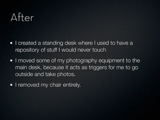 After

 I created a standing desk where I used to have a
 repository of stuff I would never touch
 I moved some of my photography equipment to the
 main desk, because it acts as triggers for me to go
 outside and take photos.
 I removed my chair entirely.
 