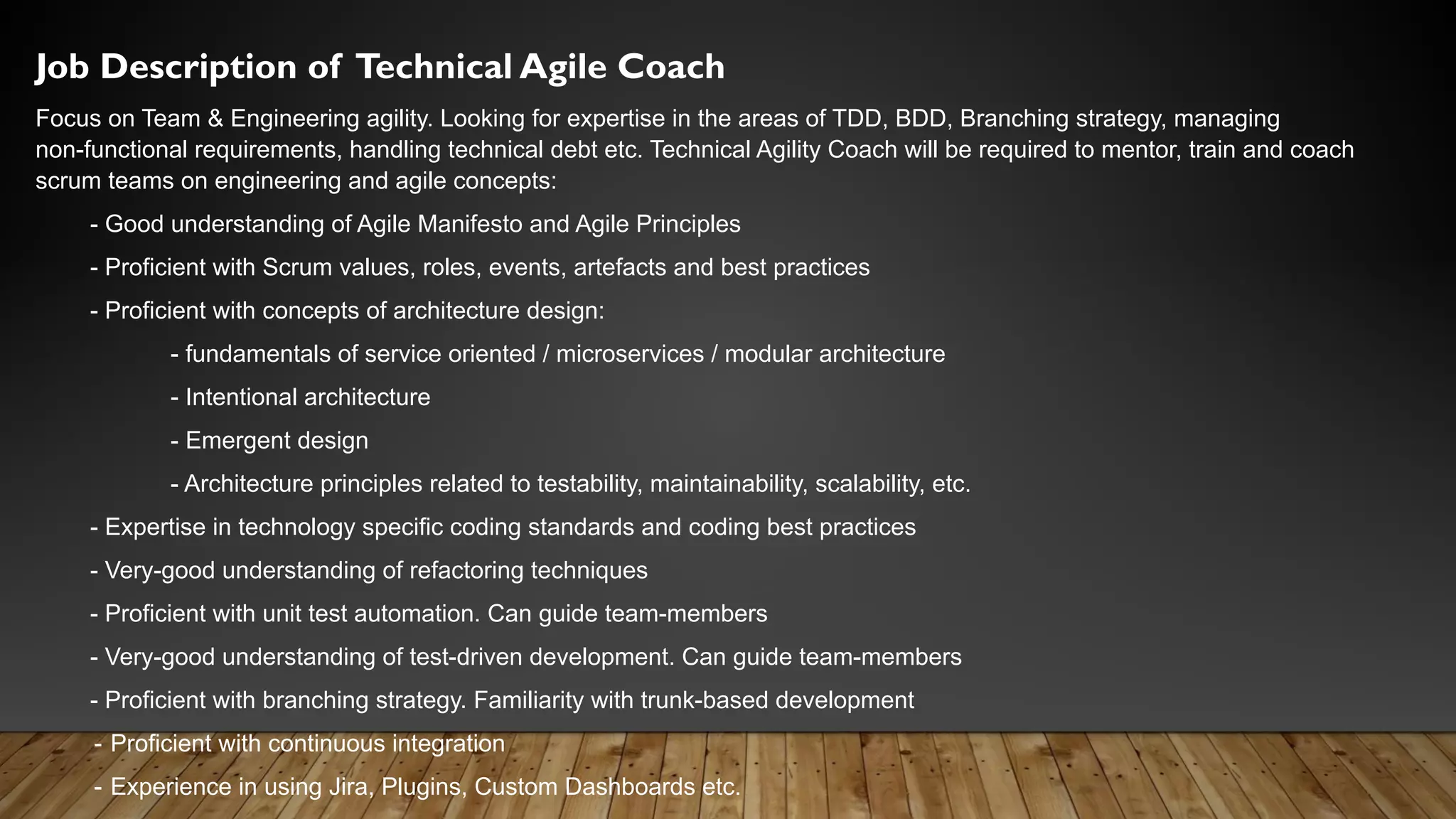 Job Description of Technical Agile Coach
Focus on Team & Engineering agility. Looking for expertise in the areas of TDD, BDD, Branching strategy, managing
non-functional requirements, handling technical debt etc. Technical Agility Coach will be required to mentor, train and coach
scrum teams on engineering and agile concepts:
- Good understanding of Agile Manifesto and Agile Principles
- Proficient with Scrum values, roles, events, artefacts and best practices
- Proficient with concepts of architecture design:
- fundamentals of service oriented / microservices / modular architecture
- Intentional architecture
- Emergent design
- Architecture principles related to testability, maintainability, scalability, etc.
- Expertise in technology specific coding standards and coding best practices
- Very-good understanding of refactoring techniques
- Proficient with unit test automation. Can guide team-members
- Very-good understanding of test-driven development. Can guide team-members
- Proficient with branching strategy. Familiarity with trunk-based development
- Proficient with continuous integration
- Experience in using Jira, Plugins, Custom Dashboards etc.
 