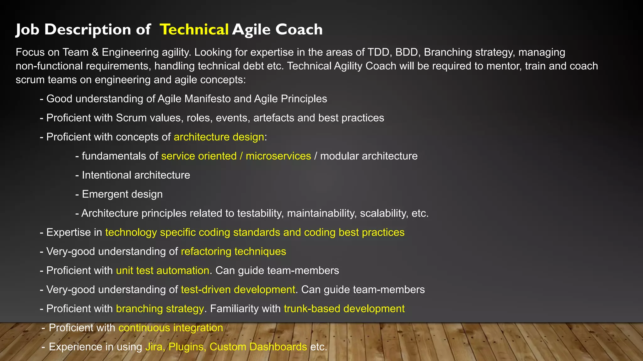 Job Description of Technical Agile Coach
Focus on Team & Engineering agility. Looking for expertise in the areas of TDD, BDD, Branching strategy, managing
non-functional requirements, handling technical debt etc. Technical Agility Coach will be required to mentor, train and coach
scrum teams on engineering and agile concepts:
- Good understanding of Agile Manifesto and Agile Principles
- Proficient with Scrum values, roles, events, artefacts and best practices
- Proficient with concepts of architecture design:
- fundamentals of service oriented / microservices / modular architecture
- Intentional architecture
- Emergent design
- Architecture principles related to testability, maintainability, scalability, etc.
- Expertise in technology specific coding standards and coding best practices
- Very-good understanding of refactoring techniques
- Proficient with unit test automation. Can guide team-members
- Very-good understanding of test-driven development. Can guide team-members
- Proficient with branching strategy. Familiarity with trunk-based development
- Proficient with continuous integration
- Experience in using Jira, Plugins, Custom Dashboards etc.
 