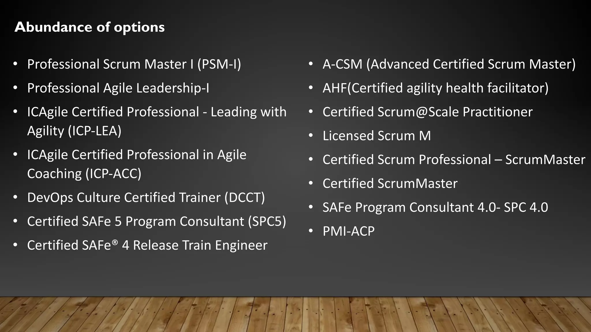 Abundance of options
• Professional Scrum Master I (PSM-I)
• Professional Agile Leadership-I
• ICAgile Certified Professional - Leading with
Agility (ICP-LEA)
• ICAgile Certified Professional in Agile
Coaching (ICP-ACC)
• DevOps Culture Certified Trainer (DCCT)
• Certified SAFe 5 Program Consultant (SPC5)
• Certified SAFe® 4 Release Train Engineer
• A-CSM (Advanced Certified Scrum Master)
• AHF(Certified agility health facilitator)
• Certified Scrum@Scale Practitioner
• Licensed Scrum M
• Certified Scrum Professional – ScrumMaster
• Certified ScrumMaster
• SAFe Program Consultant 4.0- SPC 4.0
• PMI-ACP
 
