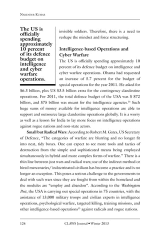 124 CLAWS Journal l Winter 2013
invisible soldiers. Therefore, there is a need to
reshape the mindset and force structuring.
Intelligence-based Operations and
Cyber Warfare
The US is officially spending approximately 10
percent of its defence budget on intelligence and
cyber warfare operations. Obama had requested
an increase of 5.7 percent for the budget of
special operations for the year 2011. He asked for
$6.3 billion, plus US $3.5 billion extra for the contingency clandestine
operations. For 2011, the total defence budget of the USA was $ 872
billion, and $75 billion was meant for the intelligence agencies.14
Such
huge sums of money available for intelligence operations are able to
support and outsource large clandestine operations globally. It is a worry
as well as a lesson for India to lay more focus on intelligence operations
against rogue nations and non-state actors.
Small but Radical Wars: According to Robert M. Gates, US Secretary
of Defence, “The categories of warfare are blurring and no longer fit
into neat, tidy boxes. One can expect to see more tools and tactics of
destruction from the simple and sophisticated means being employed
simultaneously in hybrid and more complex forms of warfare.” There is a
thin line between just wars and radical wars; use of the indirect method or
hired mercenaries/ indoctrinated civilians has become a practice and is no
longer an exception. This poses a serious challenge to the governments to
deal with such wars since they are fought from within the homeland and
the modules are “employ and abandon”. According to the Washington
Post, the USA is carrying out special operations in 75 countries, with the
assistance of 13,000 military troops and civilian experts in intelligence
operations, psychological warfare, targeted killing, training missions, and
other intelligence-based operations15
against radicals and rogue nations.
Narender Kumar
The US is
officially
spending
approximately
10 percent
of its defence
budget on
intelligence
and cyber
warfare
operations.
 