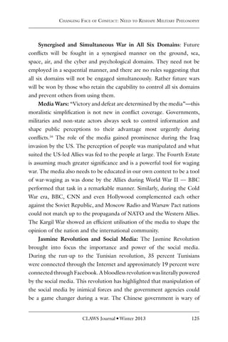 CLAWS Journal l Winter 2013 125
Synergised and Simultaneous War in All Six Domains: Future
conflicts will be fought in a synergised manner on the ground, sea,
space, air, and the cyber and psychological domains. They need not be
employed in a sequential manner, and there are no rules suggesting that
all six domains will not be engaged simultaneously. Rather future wars
will be won by those who retain the capability to control all six domains
and prevent others from using them.
Media Wars: “Victory and defeat are determined by the media”—this
moralistic simplification is not new in conflict coverage. Governments,
militaries and non-state actors always seek to control information and
shape public perceptions to their advantage most urgently during
conflicts.16
The role of the media gained prominence during the Iraq
invasion by the US. The perception of people was manipulated and what
suited the US-led Allies was fed to the people at large. The Fourth Estate
is assuming much greater significance and is a powerful tool for waging
war. The media also needs to be educated in our own context to be a tool
of war-waging as was done by the Allies during World War II — BBC
performed that task in a remarkable manner. Similarly, during the Cold
War era, BBC, CNN and even Hollywood complemented each other
against the Soviet Republic, and Moscow Radio and Warsaw Pact nations
could not match up to the propaganda of NATO and the Western Allies.
The Kargil War showed an efficient utilisation of the media to shape the
opinion of the nation and the international community.
Jasmine Revolution and Social Media: The Jasmine Revolution
brought into focus the importance and power of the social media.
During the run-up to the Tunisian revolution, 35 percent Tunisians
were connected through the Internet and approximately 19 percent were
connected through Facebook. A bloodless revolution was literally powered
by the social media. This revolution has highlighted that manipulation of
the social media by inimical forces and the government agencies could
be a game changer during a war. The Chinese government is wary of
Changing Face of Conflict: Need to Reshape Military Philosophy
 
