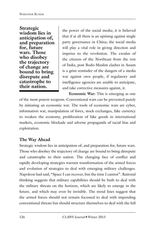 126 CLAWS Journal l Winter 2013
the power of the social media; it is believed
that if at all there is an uprising against single
party governance in China; the social media
will play a vital role in giving direction and
impetus to the revolution. The exodus of
the citizens of the Northeast from the rest
of India, post Bodo-Muslim clashes in Assam
is a grim reminder of the dangers of a media
war against own people, if regulatory and
intelligence agencies are unable to anticipate,
and take corrective measures against, it.
Economic War: This is emerging as one
of the most potent weapons. Conventional wars can be prevented purely
by initiating an economic war. The tools of economic wars are cyber,
information war, manipulation of forex, stock exchanges, fake currency
to weaken the economy, proliferation of fake goods in international
markets, economic blockade and adverse propaganda of racial bias and
exploitation.
The Way Ahead
Strategic wisdom lies in anticipation of, and preparation for, future wars.
Those who disobey the trajectory of change are bound to bring disrepute
and catastrophe to their nation. The changing face of conflict and
rapidly developing strategies warrant transformation of the armed forces
and evolution of strategies to deal with emerging military challenges.
Napoleon had said, “Space I can recover, but the time I cannot”. Rational
thinking suggests that military capabilities should be built to deal with
the military threats on the horizon, which are likely to emerge in the
future, and which may even be invisible. The trend lines suggest that
the armed forces should not remain focussed to deal with impending
conventional threats but should structure themselves to deal with the full
Narender Kumar
Strategic
wisdom lies in
anticipation of,
and preparation
for, future
wars. Those
who disobey
the trajectory
of change are
bound to bring
disrepute and
catastrophe to
their nation.
 