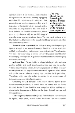 CLAWS Journal l Winter 2013 127
spectrum war in all six domains. Transformation
of organisational structures, training, equipping,
evolution of doctrines and tactics comprises a time
consuming and continuous process. But what is
important is that the threats are dynamic and so
should be the preparation to deal with them. A
focus towards the future is essential and, hence,
there is a need to cast aside the tired ideology of
overreliance on large conventional forces. The next war is unlikely to be
like the last war. Therefore, in this muddled and foggy environment, what
should be the way ahead?
War of Division versus Division Will be History: Pitching strength
against strength is an outdated concept. Conflicts between states are
unlikely until or unless a nation turns rogue or irrational. Therefore, the
way ahead lies in investing in Special Forces with precise capabilities for
wide ranging contingencies. Capabilities should be linked to the emerging
threats and challenges.
Agile and Lean Forces: Agility in a force is induced by its readiness
profile, mobility and quick transformation from one role to another
without major logistic liability. Future engagements are likely to occur
unanticipated and the response thereof has to be rapid and lethal. There
will not be time to rehearse or carry out a detailed battle procedure.
Therefore, agility and the ability to operate in an environment of
information vacuum is the key to success.
Capability for All Terrains: India cannot afford a Special Force
for each domain; therefore, all terrain forces are a must with the future
in mind. Special Forces should be able to operate within, and beyond,
theterritorial boundaries of India, on the land, through the sea and
through the air.
Technologically Empowered Special Forces: Special Forces should
be lighter, more lethal, manoeuvrable, survivable, and more readily
Changing Face of Conflict: Need to Reshape Military Philosophy
The way
ahead lies in
investing in
Special Forces
with precise
capabilities for
wide ranging
contingencies.
 