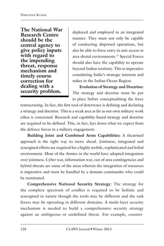 128 CLAWS Journal l Winter 2013
deployed and employed in an integrated
manner. They must not only be capable
of conducting dispersed operations, but
also be able to force entry in anti-access or
area-denial environments.17
Special Forces
should also have the capability to operate
beyond Indian territory. This is imperative
considering India’s strategic interests and
stakes in the Indian Ocean Region.
Evolution of Strategy and Doctrine:
The strategy and doctrine must be put
in place before conceptualising the force
restructuring. In fact, the first tool of deterrence is defining and declaring
a strategy and doctrine. This is a weak area as far as our own military work
ethos is concerned. Research and capability-based strategy and doctrine
are required to be defined. This, in fact, lays down what we expect from
the defence forces in a military engagement.
Building Joint and Combined Arms Capabilities: A theatrised
approach is the right way to move ahead. Jointness, integrated and
synergised efforts are required for a highly mobile, sophisticated and lethal
environment. Most of the Armies in the world have adopted integration
over jointness. Cyber war, information war, out of area contingencies and
hybrid threats are some of the areas wherein the integration of resources
is imperative and must be handled by a domain commander who could
be nominated.
Comprehensive National Security Strategy: The strategy for
the complete spectrum of conflict is required to be holistic and
synergised in nature though the tools may be different and the task
forces may be operating in different domains. A multi-layer security
mechanism is needed to build a comprehensive security strategy
against an ambiguous or undefined threat. For example, counter-
Narender Kumar
The National War
Research Centre
should be the
central agency to
give policy inputs
with regard to
the impending
threat, response
mechanism and
timely course
correction for
dealing with a
security problem.
 