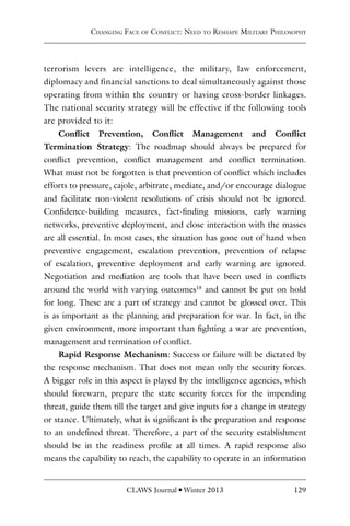 CLAWS Journal l Winter 2013 129
terrorism levers are intelligence, the military, law enforcement,
diplomacy and financial sanctions to deal simultaneously against those
operating from within the country or having cross-border linkages.
The national security strategy will be effective if the following tools
are provided to it:
Conflict Prevention, Conflict Management and Conflict
Termination Strategy: The roadmap should always be prepared for
conflict prevention, conflict management and conflict termination.
What must not be forgotten is that prevention of conflict which includes
efforts to pressure, cajole, arbitrate, mediate, and/or encourage dialogue
and facilitate non-violent resolutions of crisis should not be ignored.
Confidence-building measures, fact-finding missions, early warning
networks, preventive deployment, and close interaction with the masses
are all essential. In most cases, the situation has gone out of hand when
preventive engagement, escalation prevention, prevention of relapse
of escalation, preventive deployment and early warning are ignored.
Negotiation and mediation are tools that have been used in conflicts
around the world with varying outcomes18
and cannot be put on hold
for long. These are a part of strategy and cannot be glossed over. This
is as important as the planning and preparation for war. In fact, in the
given environment, more important than fighting a war are prevention,
management and termination of conflict.
Rapid Response Mechanism: Success or failure will be dictated by
the response mechanism. That does not mean only the security forces.
A bigger role in this aspect is played by the intelligence agencies, which
should forewarn, prepare the state security forces for the impending
threat, guide them till the target and give inputs for a change in strategy
or stance. Ultimately, what is significant is the preparation and response
to an undefined threat. Therefore, a part of the security establishment
should be in the readiness profile at all times. A rapid response also
means the capability to reach, the capability to operate in an information
Changing Face of Conflict: Need to Reshape Military Philosophy
 
