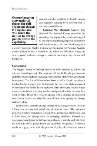 130 CLAWS Journal l Winter 2013
vacuum and the capability to handle various
contingencies, ranging from conventional to
unconventional threats.
National War Research Centre: The
National War Research Centre should be the
central agency to give policy inputs with regard
to the impending threat, response mechanism
and timely course correction for dealing with
a security problem. Ideally, it should operate under the National Security
Adviser (NSA). In fact, it should be the hub of the NSA from where the
new trajectory and ideas emerge to make the security set-up efficient and
foolproof.
Conclusion
The biggest enemy of military leaders is their inability to follow the
unconventional approach. The next war will not be like the previous war
and if the military refuses to change, the outcome of the war will certainly
be negative. The fear of failure often forces a military leader to adopt a
tried and tested strategy, with the least risk, but this is not likely to succeed
in the wars of the future. In the backdrop of the above, the security forces
must prepare for the wars they may have to fight and not for the wars they
want to fight. Those who refuse to change with a changed environment
rarely bring victory and often become victims of an ageing psychology
and tired ideas.
By its nature, dramatic change in large military organisations involves
a long-term process that could span decades or more. The gestation
period of military preparation is long, thus, perspective planning is vital
to look ahead and change with the emerging trendlines. Overreliance
on conventional forces for full spectrum threats is suicidal and will force
the nation to always punch below the capability. The political leadership
needs to engage more with the process of policy decisions and cannot
Overreliance on
conventional
forces for full
spectrum threats
is suicidal and
will force the
nation to always
punch below the
capability.
Narender Kumar
 