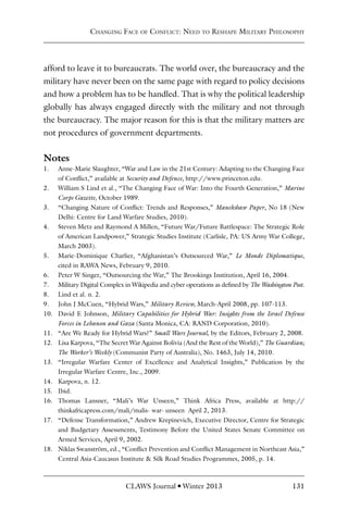 CLAWS Journal l Winter 2013 131
Changing Face of Conflict: Need to Reshape Military Philosophy
afford to leave it to bureaucrats. The world over, the bureaucracy and the
military have never been on the same page with regard to policy decisions
and how a problem has to be handled. That is why the political leadership
globally has always engaged directly with the military and not through
the bureaucracy. The major reason for this is that the military matters are
not procedures of government departments.
Notes
1. Anne-Marie Slaughter, “War and Law in the 21st Century: Adapting to the Changing Face
of Conflict,” available at Security and Defence, http://www.princeton.edu.
2. William S Lind et al., “The Changing Face of War: Into the Fourth Generation,” Marine
Corps Gazette, October 1989.
3. “Changing Nature of Conflict: Trends and Responses,” Manekshaw Paper, No 18 (New
Delhi: Centre for Land Warfare Studies, 2010).
4. Steven Metz and Raymond A Millen, “Future War/Future Battlespace: The Strategic Role
of American Landpower,” Strategic Studies Institute (Carlisle, PA: US Army War College,
March 2003).
5. Marie-Dominique Charlier, “Afghanistan’s Outsourced War,” Le Monde Diplomatique,
cited in RAWA News, February 9, 2010.
6. Peter W Singer, “Outsourcing the War,” The Brookings Institution, April 16, 2004.
7. Military Digital Complex in Wikipedia and cyber operations as defined by The Washington Post.
8. Lind et al. n. 2.
9. John J McCuen, “Hybrid Wars,” Military Review, March-April 2008, pp. 107-113.
10. David E Johnson, Military Capabilities for Hybrid War: Insights from the Israel Defense
Forces in Lebanon and Gaza (Santa Monica, CA: RAND Corporation, 2010).
11. “Are We Ready for Hybrid Wars?” Small Wars Journal, by the Editors, February 2, 2008.
12. Lisa Karpova, “The Secret War Against Bolivia (And the Rest of the World),” The Guardian;
The Worker’s Weekly (Communist Party of Australia), No. 1463, July 14, 2010.
13. “Irregular Warfare Center of Excellence and Analytical Insights,” Publication by the
Irregular Warfare Centre, Inc., 2009.
14. Karpova, n. 12.
15. Ibid.
16. Thomas Lansner, “Mali’s War Unseen,” Think Africa Press, available at http://
thinkafricapress.com/mali/malis-‐war-‐unseen April 2, 2013.
17. “Defense Transformation,” Andrew Krepinevich, Executive Director, Centre for Strategic
and Budgetary Assessments, Testimony Before the United States Senate Committee on
Armed Services, April 9, 2002.
18. Niklas Swanström, ed., “Conflict Prevention and Conflict Management in Northeast Asia,”
Central Asia-Caucasus Institute & Silk Road Studies Programmes, 2005, p. 14.
 