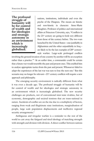 116 CLAWS Journal l Winter 2013
nations, institutions, individuals and even the
psyche of the Diaspora. The means are kinetic
and non-kinetic in character. Anne-Marie
Slaughter, Professor of politics and international
affairs at Princeton University, says, “Conflicts in
the 21st
century are going to look very different
from those of the century before. The two wars
launched by the United States—one justifiably in
Afghanistan and the other unjustifiably in Iraq –
are likely to be the last examples of 20th
century-
style warfare. Large-scale prolonged conflicts
involving the ground invasion of one country by another will be an exception
rather than a practice.”1
At an earlier time, a commander could be certain
that a future war would resemble the past and present ones. This enabled him
to analyse appropriate tactics from the past and present. Whosoever failed to
adapt the experiences of the last war was sure to lose the next one.2
But this
scenario may no longer be relevant—21st
century conflicts will require a new
approach and philosophy.
The emerging security environment is radically different from what
it was even a decade ago. The profound struggle of humanity will be
for control of wealth and for ideologies and strategic autonomy in
an environment which is increasingly globalised. The new security
challenges are products, not of conventional inter-state rivalries, but of
economic, demographic and societal tensions that are trans-national in
nature. Incidents of conflict are on the rise due to a multiplicity of factors,
ranging from weak and illegitimate state institutions, marginalisation of
people, large scale population displacements and ineffective regional
security arrangements.3
Ambiguous and irregular warfare is a reminder to the rest of the
world to cast away the fatigued and tired ideology of matching strength
with strength and division with division. A direct conflict between nations
Narender Kumar
The profound
struggle of
humanity will
be for control
of wealth and
for ideologies
and strategic
autonomy in
an environment
which is
increasingly
globalised.
 