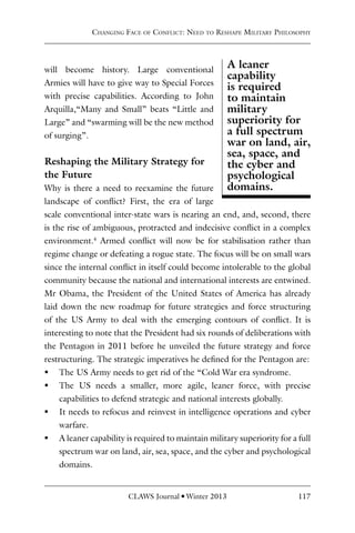 CLAWS Journal l Winter 2013 117
will become history. Large conventional
Armies will have to give way to Special Forces
with precise capabilities. According to John
Arquilla,“Many and Small” beats “Little and
Large” and “swarming will be the new method
of surging”.
Reshaping the Military Strategy for
the Future
Why is there a need to reexamine the future
landscape of conflict? First, the era of large
scale conventional inter-state wars is nearing an end, and, second, there
is the rise of ambiguous, protracted and indecisive conflict in a complex
environment.4
Armed conflict will now be for stabilisation rather than
regime change or defeating a rogue state. The focus will be on small wars
since the internal conflict in itself could become intolerable to the global
community because the national and international interests are entwined.
Mr Obama, the President of the United States of America has already
laid down the new roadmap for future strategies and force structuring
of the US Army to deal with the emerging contours of conflict. It is
interesting to note that the President had six rounds of deliberations with
the Pentagon in 2011 before he unveiled the future strategy and force
restructuring. The strategic imperatives he defined for the Pentagon are:
ƒ
ƒ The US Army needs to get rid of the “Cold War era syndrome.
ƒ
ƒ The US needs a smaller, more agile, leaner force, with precise
capabilities to defend strategic and national interests globally.
ƒ
ƒ It needs to refocus and reinvest in intelligence operations and cyber
warfare.
ƒ
ƒ A leaner capability is required to maintain military superiority for a full
spectrum war on land, air, sea, space, and the cyber and psychological
domains.
A leaner
capability
is required
to maintain
military
superiority for
a full spectrum
war on land, air,
sea, space, and
the cyber and
psychological
domains.
Changing Face of Conflict: Need to Reshape Military Philosophy
 