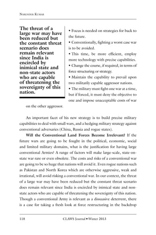 118 CLAWS Journal l Winter 2013
ƒ
ƒ Focus is needed on strategies for back to
the future.
ƒ
ƒ Conventionally, fighting a worst case war
is to be avoided.
ƒ
ƒ This time, be more efficient, employ
more technology with precise capabilities.
ƒ
ƒ Change the course, if required, in terms of
force structuring or strategy.
ƒ
ƒ Maintain the capability to prevail upon
two militarily capable aggressor nations.
ƒ
ƒ The military must fight one war at a time,
but if forced, it must deny the objective to
one and impose unacceptable costs of war
on the other aggressor.
An important facet of his new strategy is to build precise military
capabilities to deal with small wars, and a hedging military strategy against
conventional adversaries (China, Russia and rogue states).
Will the Conventional Land Forces Become Irrelevant? If the
future wars are going to be fought in the political, economic, social
and limited military domains, what is the justification for having large
conventional Armies? A range of factors will make large-scale, state-on-
state war rare or even obsolete. The costs and risks of a conventional war
are going to be so huge that nations will avoid it. Even rogue nations such
as Pakistan and North Korea which are otherwise aggressive, weak and
irrational, will avoid risking a conventional war. In our context, the threat
of a large war may have been reduced but the constant threat scenario
does remain relevant since India is encircled by inimical state and non-
state actors who are capable of threatening the sovereignty of this nation.
Though a conventional Army is relevant as a dissuasive deterrent, there
is a case for taking a fresh look at force restructuring in the backdrop
Narender Kumar
The threat of a
large war may have
been reduced but
the constant threat
scenario does
remain relevant
since India is
encircled by
inimical state and
non-state actors
who are capable
of threatening the
sovereignty of this
nation.
 