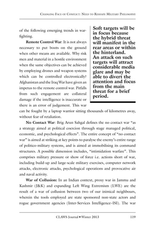 CLAWS Journal l Winter 2013 119
of the following emerging trends in war-
fighting.
Remote Control War: It is not always
necessary to put boots on the ground
when other means are available. Why risk
men and material in a hostile environment
when the same objectives can be achieved
by employing drones and weapon systems
which can be controlled electronically?
Afghanistan and the Iraq War have given an
impetus to the remote control war. Pitfalls
from such engagement are collateral
damage if the intelligence is inaccurate or
there is an error of judgement. This war
can be fought by a laptop warrior sitting thousands of kilometres away,
without fear of retaliation.
No Contact War: Brig Arun Sahgal defines the no contact war “as
a strategy aimed at political coercion through stage managed political,
economic, and psychological effects”. The entire concept of “no contact
war” is aimed at striking at key points to paralyse the enemy’s entire range
of politico-military systems, and is aimed at immobilising its command
structures. A possible dimension includes, “intimidation warfare”. This
comprises military pressure or show of force i.e. actions short of war,
including build-up and large-scale military exercises, computer network
attacks, electronic attacks, psychological operations and provocative air
and naval activity.
War of Collusion: In an Indian context, proxy war in Jammu and
Kashmir (J&K) and expanding Left Wing Extremism (LWE) are the
result of a war of collusion between two of our inimical neighbours,
wherein the tools employed are state sponsored non-state actors and
rogue government agencies (Inter-Services Intelligence–ISI). The war
Changing Face of Conflict: Need to Reshape Military Philosophy
Soft targets will be
in focus because
the hybrid threat
will manifest in the
rear areas or within
the hinterland.
An attack on such
targets will attract
considerable media
glare and may be
able to divert the
attention and focus
from the main
threat for a brief
period.
 