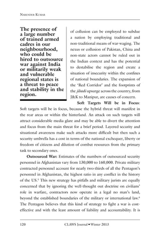 120 CLAWS Journal l Winter 2013
of collusion can be employed to subdue
a nation by employing traditional and
non-traditional means of war-waging. The
nexus or collusion of Pakistan, China and
non-state actors cannot be ruled out in
the Indian context and has the potential
to destabilise the region and create a
situation of insecurity within the confines
of national boundaries. The expansion of
the ‘Red Corridor’ and the footprints of
the jihadi upsurge across the country, from
J&K to Manipur, are causes of concern.
Soft Targets Will be in Focus:
Soft targets will be in focus, because the hybrid threat will manifest in
the rear areas or within the hinterland. An attack on such targets will
attract considerable media glare and may be able to divert the attention
and focus from the main threat for a brief period. Layered security and
situational awareness make such attacks more difficult but then such a
security umbrella has a cost in terms of the national exchequer, liberty or
freedom of citizens and dilution of combat resources from the primary
task to secondary ones.
Outsourced War: Estimates of the numbers of outsourced security
personnel in Afghanistan vary from 130,000 to 160,000. Private military
contracted personnel account for nearly two-thirds of all the Pentagon’s
personnel in Afghanistan, the highest ratio in any conflict in the history
of the US.5
This new strategy has pitfalls and military jurists are equally
concerned that by ignoring the well-thought out doctrine on civilians’
role in warfare, contractors now operate in a legal no man’s land,
beyond the established boundaries of the military or international law.6
The Pentagon believes that this kind of strategy to fight a war is cost-
effective and with the least amount of liability and accountability. It is
Narender Kumar
The presence of
a large number
of trained armed
cadres in our
neighbourhood,
who could be
hired to outsource
war against India
or militarily weak
and vulnerable
regional states is
a threat to peace
and stability in the
region.
 