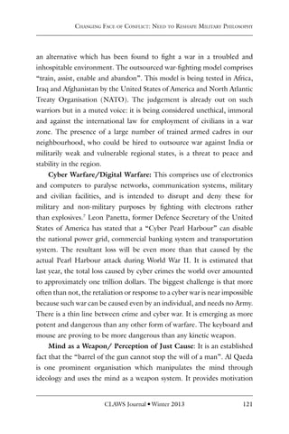 CLAWS Journal l Winter 2013 121
an alternative which has been found to fight a war in a troubled and
inhospitable environment. The outsourced war-fighting model comprises
“train, assist, enable and abandon”. This model is being tested in Africa,
Iraq and Afghanistan by the United States of America and North Atlantic
Treaty Organisation (NATO). The judgement is already out on such
warriors but in a muted voice: it is being considered unethical, immoral
and against the international law for employment of civilians in a war
zone. The presence of a large number of trained armed cadres in our
neighbourhood, who could be hired to outsource war against India or
militarily weak and vulnerable regional states, is a threat to peace and
stability in the region.
Cyber Warfare/Digital Warfare: This comprises use of electronics
and computers to paralyse networks, communication systems, military
and civilian facilities, and is intended to disrupt and deny these for
military and non-military purposes by fighting with electrons rather
than explosives.7
Leon Panetta, former Defence Secretary of the United
States of America has stated that a “Cyber Pearl Harbour” can disable
the national power grid, commercial banking system and transportation
system. The resultant loss will be even more than that caused by the
actual Pearl Harbour attack during World War II. It is estimated that
last year, the total loss caused by cyber crimes the world over amounted
to approximately one trillion dollars. The biggest challenge is that more
often than not, the retaliation or response to a cyber war is near impossible
because such war can be caused even by an individual, and needs no Army.
There is a thin line between crime and cyber war. It is emerging as more
potent and dangerous than any other form of warfare. The keyboard and
mouse are proving to be more dangerous than any kinetic weapon.
Mind as a Weapon/ Perception of Just Cause: It is an established
fact that the “barrel of the gun cannot stop the will of a man”. Al Qaeda
is one prominent organisation which manipulates the mind through
ideology and uses the mind as a weapon system. It provides motivation
Changing Face of Conflict: Need to Reshape Military Philosophy
 