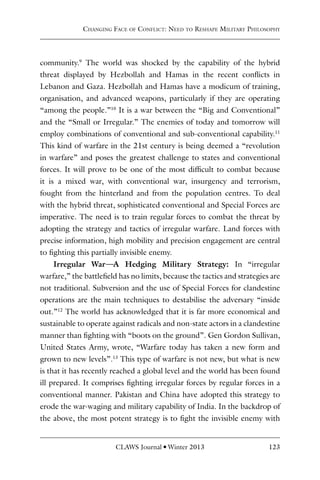 CLAWS Journal l Winter 2013 123
community.9
The world was shocked by the capability of the hybrid
threat displayed by Hezbollah and Hamas in the recent conflicts in
Lebanon and Gaza. Hezbollah and Hamas have a modicum of training,
organisation, and advanced weapons, particularly if they are operating
“among the people.”10
It is a war between the “Big and Conventional”
and the “Small or Irregular.” The enemies of today and tomorrow will
employ combinations of conventional and sub-conventional capability.11
This kind of warfare in the 21st century is being deemed a “revolution
in warfare” and poses the greatest challenge to states and conventional
forces. It will prove to be one of the most difficult to combat because
it is a mixed war, with conventional war, insurgency and terrorism,
fought from the hinterland and from the population centres. To deal
with the hybrid threat, sophisticated conventional and Special Forces are
imperative. The need is to train regular forces to combat the threat by
adopting the strategy and tactics of irregular warfare. Land forces with
precise information, high mobility and precision engagement are central
to fighting this partially invisible enemy.
Irregular War—A Hedging Military Strategy: In “irregular
warfare,” the battlefield has no limits, because the tactics and strategies are
not traditional. Subversion and the use of Special Forces for clandestine
operations are the main techniques to destabilise the adversary “inside
out.”12
The world has acknowledged that it is far more economical and
sustainable to operate against radicals and non-state actors in a clandestine
manner than fighting with “boots on the ground”. Gen Gordon Sullivan,
United States Army, wrote, “Warfare today has taken a new form and
grown to new levels”.13
This type of warfare is not new, but what is new
is that it has recently reached a global level and the world has been found
ill prepared. It comprises fighting irregular forces by regular forces in a
conventional manner. Pakistan and China have adopted this strategy to
erode the war-waging and military capability of India. In the backdrop of
the above, the most potent strategy is to fight the invisible enemy with
Changing Face of Conflict: Need to Reshape Military Philosophy
 