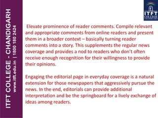 Elevate prominence of reader comments. Compile relevant
and appropriate comments from online readers and present
them in a broader context – basically turning reader
comments into a story. This supplements the regular news
coverage and provides a nod to readers who don’t often
receive enough recognition for their willingness to provide
their opinions.
Engaging the editorial page in everyday coverage is a natural
extension for those newspapers that aggressively pursue the
news. In the end, editorials can provide additional
interpretation and be the springboard for a lively exchange of
ideas among readers.
 