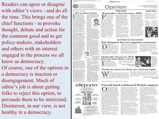 Readers can agree or disagree
with editor’s views - and do all
the time. This brings one of the
chief functions - to provoke
thought, debate and action for
the common good and to get
policy-makers, stakeholders
and others with an interest
engaged in the process we all
know as democracy.
Of course, one of the options in
a democracy is inaction or
disengagement. Much of
editor’s job is about getting
folks to reject this option, to
persuade them to be interested.
Disinterest, in our view, is not
healthy in a democracy.
 