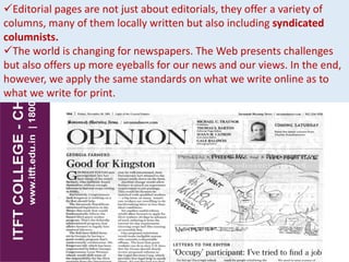 Editorial pages are not just about editorials, they offer a variety of
columns, many of them locally written but also including syndicated
columnists.
The world is changing for newspapers. The Web presents challenges
but also offers up more eyeballs for our news and our views. In the end,
however, we apply the same standards on what we write online as to
what we write for print.
 