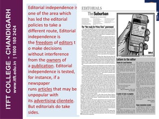 Editorial independence is
one of the area which
has led the editorial
policies to take a
different route, Editorial
independence is
the freedom of editors t
o make decisions
without interference
from the owners of
a publication. Editorial
independence is tested,
for instance, if a
newspaper
runs articles that may be
unpopular with
its advertising clientele.
But editorials do take
sides.
 