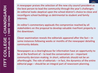 A newspaper praises the selection of the new city council president as
the best person to lead the community through the year’s challenges.
An editorial looks skeptical upon the school district’s choice to close and
reconfigure school buildings as detrimental to student and family
interests.
An editor’s commentary applauds the compromise reached by all
stakeholders on the proposal to develop valuable riverfront property in
the downtown.
Closer examination reveals the editorials appeared after the fact – in
some instances following weeks or months of the newspaper detailing
community debate.
Newspapers as a clearinghouse for information have an opportunity to
be at the forefront of – to lead the conversation on – important
community decision-making. In short, editorials should not be an
afterthought. The role of editorials – in fact, the dynamics of the entire
editorial page – should be an integral part of newsroom planning.
 