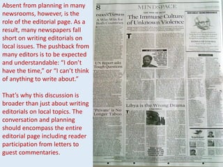 Absent from planning in many
newsrooms, however, is the
role of the editorial page. As a
result, many newspapers fall
short on writing editorials on
local issues. The pushback from
many editors is to be expected
and understandable: “I don’t
have the time,” or “I can’t think
of anything to write about.”
That’s why this discussion is
broader than just about writing
editorials on local topics. The
conversation and planning
should encompass the entire
editorial page including reader
participation from letters to
guest commentaries.
 