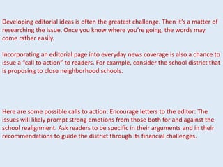 Developing editorial ideas is often the greatest challenge. Then it’s a matter of
researching the issue. Once you know where you’re going, the words may
come rather easily.
Incorporating an editorial page into everyday news coverage is also a chance to
issue a “call to action” to readers. For example, consider the school district that
is proposing to close neighborhood schools.
Here are some possible calls to action: Encourage letters to the editor: The
issues will likely prompt strong emotions from those both for and against the
school realignment. Ask readers to be specific in their arguments and in their
recommendations to guide the district through its financial challenges.
 
