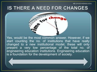 Yes, would be the most common answer. However, if we
start counting the no. of institutions that have really
changed to a new institutional model, these will only
present a very low percentage of the total no. of
engineering education institutions. Engineering education
is a foundation for the development of society.
4
ME-2/X/2014/ENGG.EDU.
 