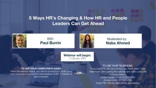 5 Ways HR’s Changing & How HR and People
Leaders Can Get Ahead
Paul Burrin Naba Ahmed
With: Moderated by:
TO USE YOUR COMPUTER'S AUDIO:
When the webinar begins, you will be connected to audio using
your computer's microphone and speakers (VoIP). A headset is
recommended.
Webinar will begin:
11:00 am, PST
TO USE YOUR TELEPHONE:
If you prefer to use your phone, you must select "Use
Telephone" after joining the webinar and call in using the
numbers below.
United States: +1 (415) 655-0060
Access Code: 977-511-565
Audio PIN: Shown after joining the webinar
--OR--
 