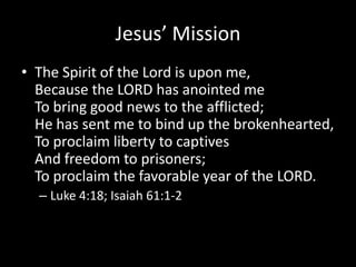 Jesus’ Mission
• The Spirit of the Lord is upon me,
  Because the LORD has anointed me
  To bring good news to the afflicted;
  He has sent me to bind up the brokenhearted,
  To proclaim liberty to captives
  And freedom to prisoners;
  To proclaim the favorable year of the LORD.
  – Luke 4:18; Isaiah 61:1-2
 