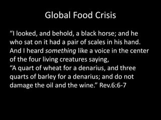Global Food Crisis
“I looked, and behold, a black horse; and he
who sat on it had a pair of scales in his hand.
And I heard something like a voice in the center
of the four living creatures saying,
“A quart of wheat for a denarius, and three
quarts of barley for a denarius; and do not
damage the oil and the wine.” Rev.6:6-7
 