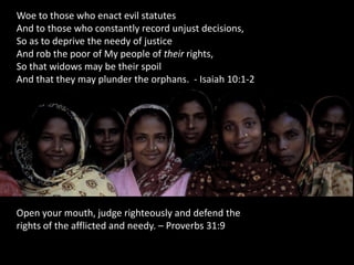 Woe to those who enact evil statutes
And to those who constantly record unjust decisions,
So as to deprive the needy of justice
And rob the poor of My people of their rights,
So that widows may be their spoil
And that they may plunder the orphans. - Isaiah 10:1-2




Open your mouth, judge righteously and defend the
rights of the afflicted and needy. – Proverbs 31:9
 