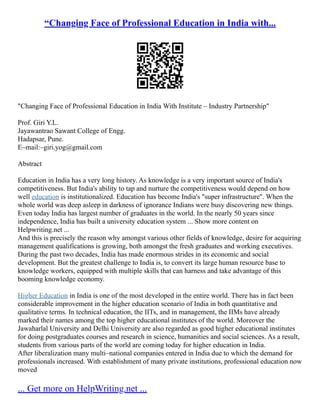 “Changing Face of Professional Education in India with...
"Changing Face of Professional Education in India With Institute – Industry Partnership"
Prof. Giri Y.L.
Jayawantrao Sawant College of Engg.
Hadapsar, Pune.
E–mail:–giri.yog@gmail.com
Abstract
Education in India has a very long history. As knowledge is a very important source of India's
competitiveness. But India's ability to tap and nurture the competitiveness would depend on how
well education is institutionalized. Education has become India's "super infrastructure''. When the
whole world was deep asleep in darkness of ignorance Indians were busy discovering new things.
Even today India has largest number of graduates in the world. In the nearly 50 years since
independence, India has built a university education system ... Show more content on
Helpwriting.net ...
And this is precisely the reason why amongst various other fields of knowledge, desire for acquiring
management qualifications is growing, both amongst the fresh graduates and working executives.
During the past two decades, India has made enormous strides in its economic and social
development. But the greatest challenge to India is, to convert its large human resource base to
knowledge workers, equipped with multiple skills that can harness and take advantage of this
booming knowledge economy.
Higher Education in India is one of the most developed in the entire world. There has in fact been
considerable improvement in the higher education scenario of India in both quantitative and
qualitative terms. In technical education, the IITs, and in management, the IIMs have already
marked their names among the top higher educational institutes of the world. Moreover the
Jawaharlal University and Delhi University are also regarded as good higher educational institutes
for doing postgraduates courses and research in science, humanities and social sciences. As a result,
students from various parts of the world are coming today for higher education in India.
After liberalization many multi–national companies entered in India due to which the demand for
professionals increased. With establishment of many private institutions, professional education now
moved
... Get more on HelpWriting.net ...
 