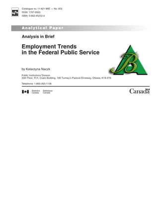 Catalogue no. 11-621-MIE — No. 053
ISSN: 1707-0503
ISBN: 0-662-45232-4




Analytical Paper

Analysis in Brief

Employment Trends
in the Federal Public Service

by Katarzyna Naczk
Public Institutions Division
20th Floor, R.H. Coats Building, 100 Tunney’s Pasture Driveway, Ottawa, K1A 0T6

Telephone: 1-800-263-1136
 