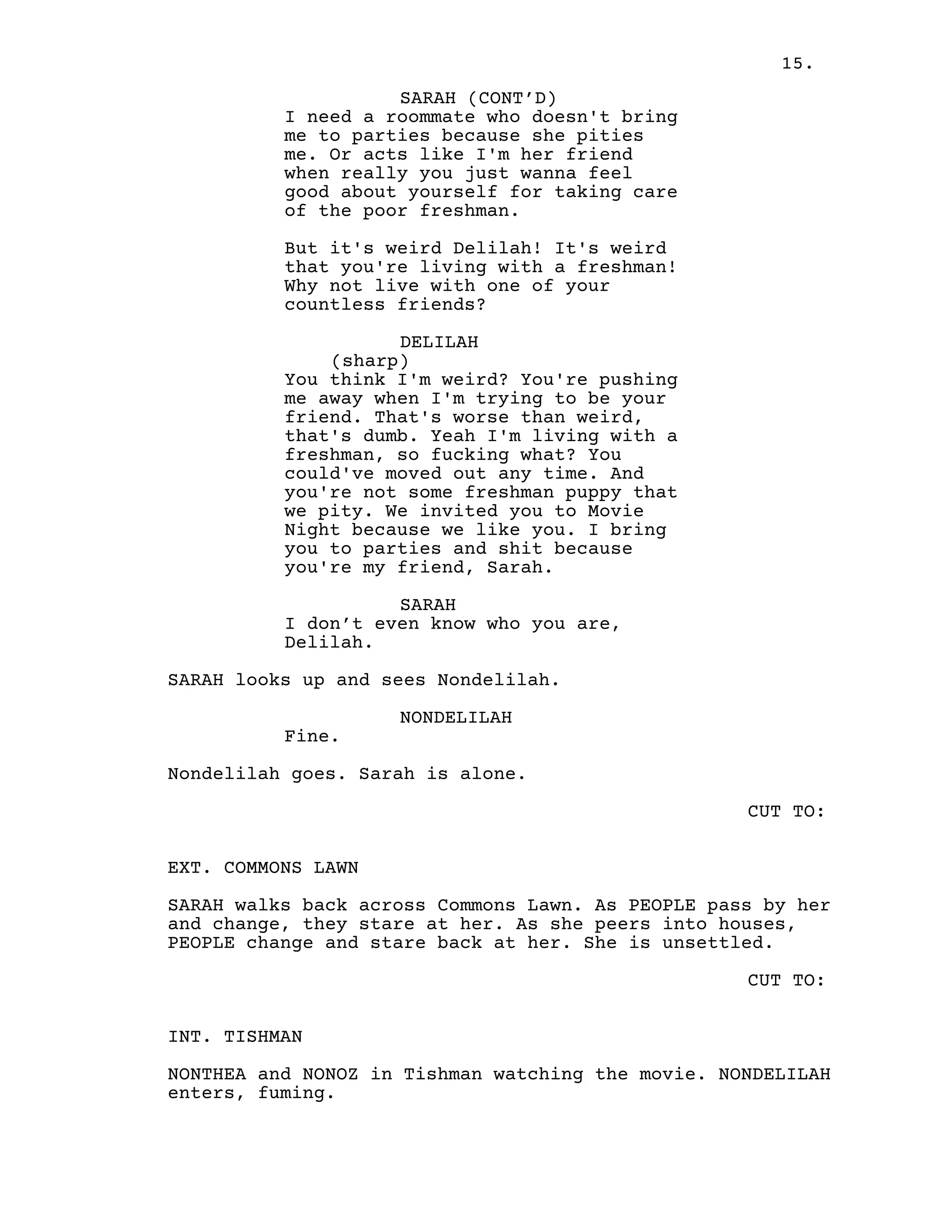 15.
SARAH (CONT’D)
I need a roommate who doesn't bring
me to parties because she pities
me. Or acts like I'm her friend
when really you just wanna feel
good about yourself for taking care
of the poor freshman.
But it's weird Delilah! It's weird
that you're living with a freshman!
Why not live with one of your
countless friends?
DELILAH
(sharp)
You think I'm weird? You're pushing
me away when I'm trying to be your
friend. That's worse than weird,
that's dumb. Yeah I'm living with a
freshman, so fucking what? You
could've moved out any time. And
you're not some freshman puppy that
we pity. We invited you to Movie
Night because we like you. I bring
you to parties and shit because
you're my friend, Sarah.
SARAH
I don’t even know who you are,
Delilah.
SARAH looks up and sees Nondelilah.
NONDELILAH
Fine.
Nondelilah goes. Sarah is alone.
CUT TO:
EXT. COMMONS LAWN
SARAH walks back across Commons Lawn. As PEOPLE pass by her
and change, they stare at her. As she peers into houses,
PEOPLE change and stare back at her. She is unsettled.
CUT TO:
INT. TISHMAN
NONTHEA and NONOZ in Tishman watching the movie. NONDELILAH
enters, fuming.
 