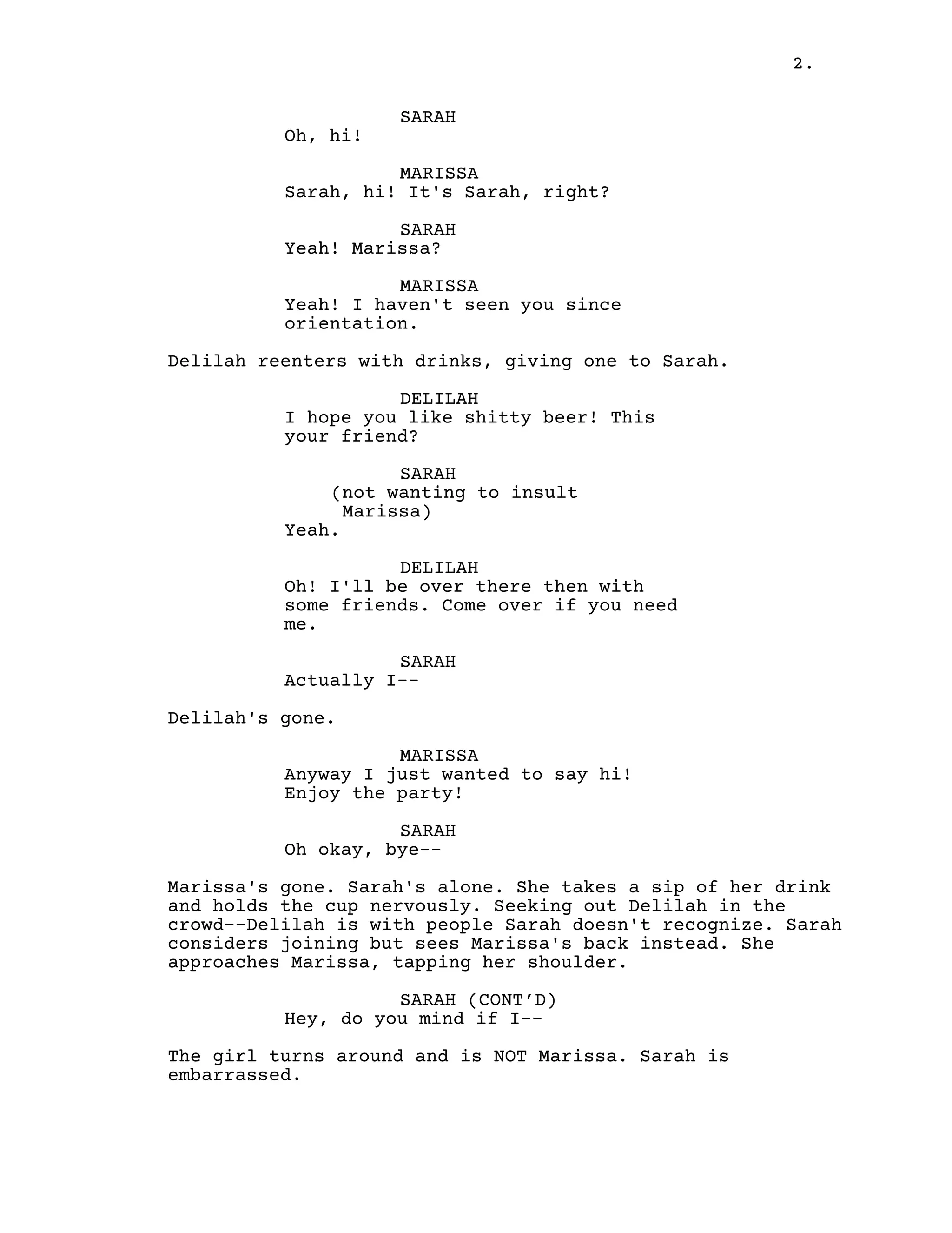 2.
SARAH
Oh, hi!
MARISSA
Sarah, hi! It's Sarah, right?
SARAH
Yeah! Marissa?
MARISSA
Yeah! I haven't seen you since
orientation.
Delilah reenters with drinks, giving one to Sarah.
DELILAH
I hope you like shitty beer! This
your friend?
SARAH
(not wanting to insult
Marissa)
Yeah.
DELILAH
Oh! I'll be over there then with
some friends. Come over if you need
me.
SARAH
Actually I--
Delilah's gone.
MARISSA
Anyway I just wanted to say hi!
Enjoy the party!
SARAH
Oh okay, bye--
Marissa's gone. Sarah's alone. She takes a sip of her drink
and holds the cup nervously. Seeking out Delilah in the
crowd--Delilah is with people Sarah doesn't recognize. Sarah
considers joining but sees Marissa's back instead. She
approaches Marissa, tapping her shoulder.
SARAH (CONT’D)
Hey, do you mind if I--
The girl turns around and is NOT Marissa. Sarah is
embarrassed.
 