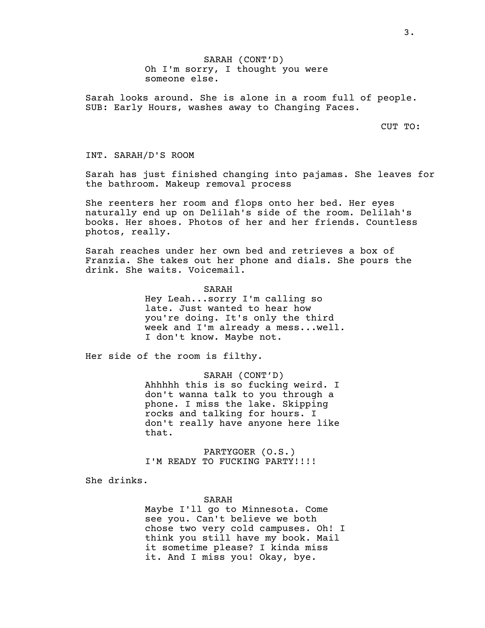 3.
SARAH (CONT’D)
Oh I'm sorry, I thought you were
someone else.
Sarah looks around. She is alone in a room full of people.
SUB: Early Hours, washes away to Changing Faces.
CUT TO:
INT. SARAH/D'S ROOM
Sarah has just finished changing into pajamas. She leaves for
the bathroom. Makeup removal process
She reenters her room and flops onto her bed. Her eyes
naturally end up on Delilah's side of the room. Delilah's
books. Her shoes. Photos of her and her friends. Countless
photos, really.
Sarah reaches under her own bed and retrieves a box of
Franzia. She takes out her phone and dials. She pours the
drink. She waits. Voicemail.
SARAH
Hey Leah...sorry I'm calling so
late. Just wanted to hear how
you're doing. It's only the third
week and I'm already a mess...well.
I don't know. Maybe not.
Her side of the room is filthy.
SARAH (CONT’D)
Ahhhhh this is so fucking weird. I
don't wanna talk to you through a
phone. I miss the lake. Skipping
rocks and talking for hours. I
don't really have anyone here like
that.
PARTYGOER (O.S.)
I'M READY TO FUCKING PARTY!!!!
She drinks.
SARAH
Maybe I'll go to Minnesota. Come
see you. Can't believe we both
chose two very cold campuses. Oh! I
think you still have my book. Mail
it sometime please? I kinda miss
it. And I miss you! Okay, bye.
 
