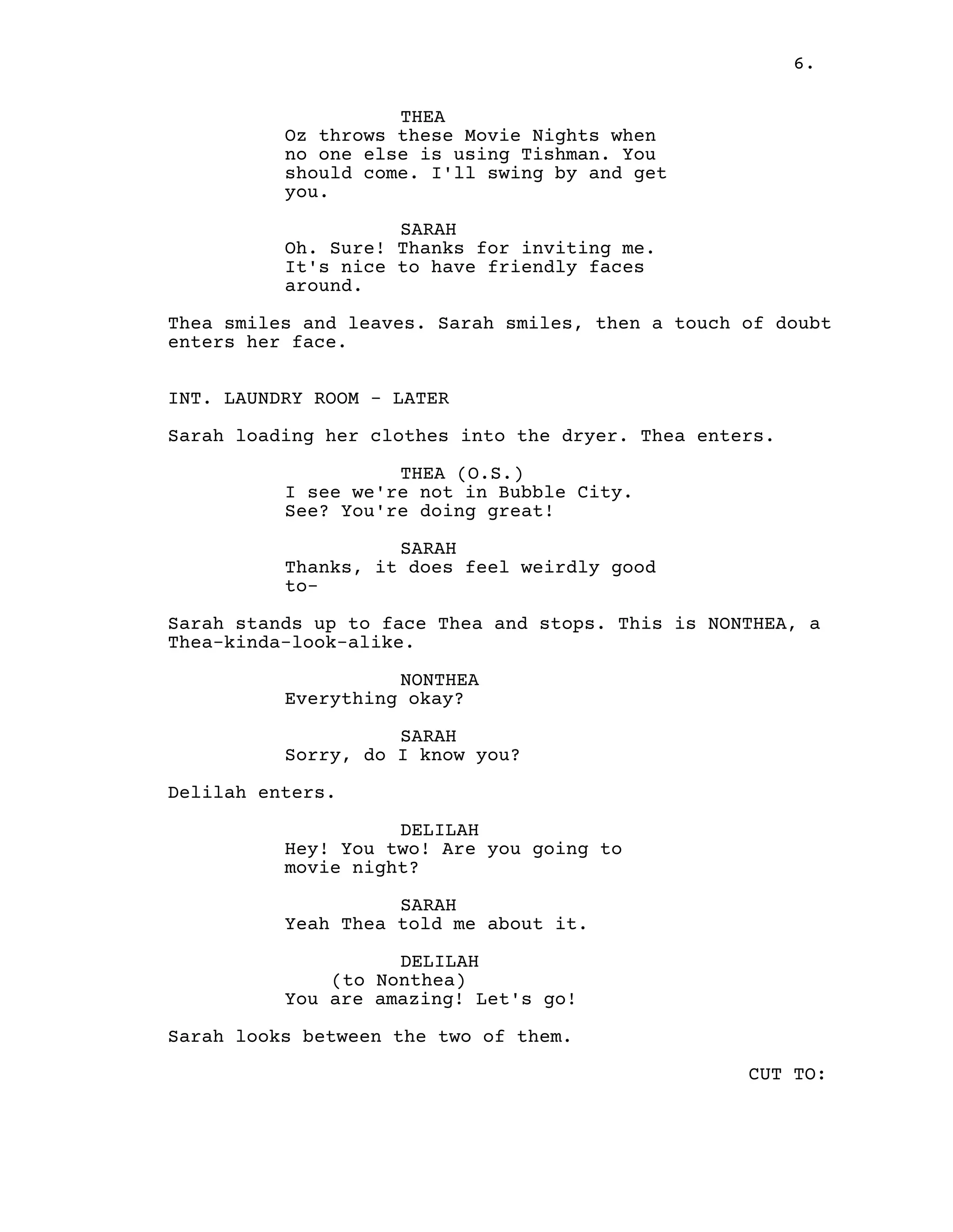 6.
THEA
Oz throws these Movie Nights when
no one else is using Tishman. You
should come. I'll swing by and get
you.
SARAH
Oh. Sure! Thanks for inviting me.
It's nice to have friendly faces
around.
Thea smiles and leaves. Sarah smiles, then a touch of doubt
enters her face.
INT. LAUNDRY ROOM - LATER
Sarah loading her clothes into the dryer. Thea enters.
THEA (O.S.)
I see we're not in Bubble City.
See? You're doing great!
SARAH
Thanks, it does feel weirdly good
to-
Sarah stands up to face Thea and stops. This is NONTHEA, a
Thea-kinda-look-alike.
NONTHEA
Everything okay?
SARAH
Sorry, do I know you?
Delilah enters.
DELILAH
Hey! You two! Are you going to
movie night?
SARAH
Yeah Thea told me about it.
DELILAH
(to Nonthea)
You are amazing! Let's go!
Sarah looks between the two of them.
CUT TO:
 