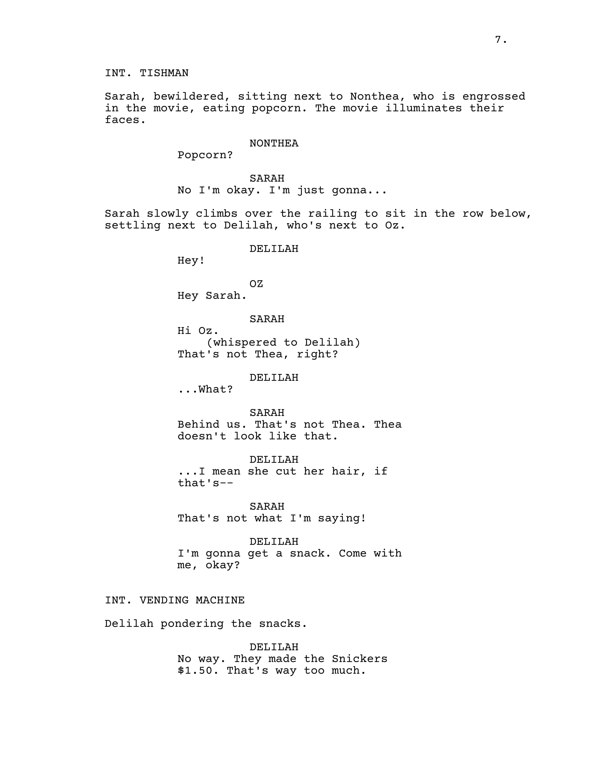 7.
INT. TISHMAN
Sarah, bewildered, sitting next to Nonthea, who is engrossed
in the movie, eating popcorn. The movie illuminates their
faces.
NONTHEA
Popcorn?
SARAH
No I'm okay. I'm just gonna...
Sarah slowly climbs over the railing to sit in the row below,
settling next to Delilah, who's next to Oz.
DELILAH
Hey!
OZ
Hey Sarah.
SARAH
Hi Oz.
(whispered to Delilah)
That's not Thea, right?
DELILAH
...What?
SARAH
Behind us. That's not Thea. Thea
doesn't look like that.
DELILAH
...I mean she cut her hair, if
that's--
SARAH
That's not what I'm saying!
DELILAH
I'm gonna get a snack. Come with
me, okay?
INT. VENDING MACHINE
Delilah pondering the snacks.
DELILAH
No way. They made the Snickers
$1.50. That's way too much.
 