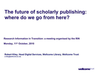 The future of scholarly publishing: where do we go from here?   Research Information in Transition: a meeting organised by the RIN Monday, 11 th  October, 2010 Robert Kiley, Head Digital Services, Wellcome Library, Wellcome Trust  (r.kiley@wellcome.ac.uk) 