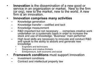 Innovation  is the dissemination of a new good or service in an organization or market.  New to the firm (or org), new to the market, new to the world. A new firm is an innovation.  Innovation comprises many activities Knowledge generation  Knowledge transfer – codified and tacit Knowledge measurement R&D important but not necessary … comprises creative work undertaken on a systematic basis in order to increase the stock and use of knowledge; “Business” main performer  High level skills are necessary to innovate and conduct R&D and speak to the ability to absorb and generate new knowledge Engineers and technicians Designers and creative thinkers Entrepreneurs, both economic and social Framework conditions  must support innovation Investment conditions Contract and intellectual property law  