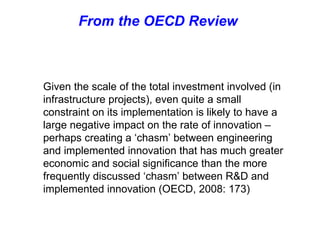 From the OECD Review  Given the scale of the total investment involved (in infrastructure projects), even quite a small constraint on its implementation is likely to have a large negative impact on the rate of innovation – perhaps creating a ‘chasm’ between engineering and implemented innovation that has much greater economic and social significance than the more frequently discussed ‘chasm’ between R&D and implemented innovation (OECD, 2008: 173)   