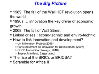The Big Picture  1989: The fall of the Wall: ICT revolution opens the world 1990s … innovation the key driver of economic  growth 2008: The fall of Wall Street  Linked crises : econo-technic and enviro-technic How to link innovation and development? UN Millennium Project (2005) Paris Statement on Innovation for Development (2007) OECD Innovation Strategy (2010) Sussex Manifesto 2 (gestating) The rise of the BRICs or BRICSA? Scramble for Africa II  