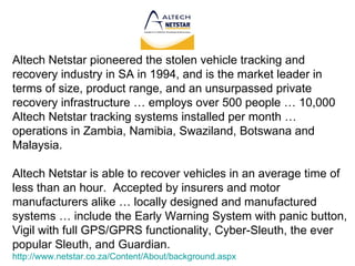 Altech Netstar pioneered the stolen vehicle tracking and recovery industry in SA in 1994, and is the market leader in terms of size, product range, and an unsurpassed private recovery infrastructure … employs over 500 people … 10,000 Altech Netstar tracking systems installed per month … operations in Zambia, Namibia, Swaziland, Botswana and Malaysia. Altech Netstar is able to recover vehicles in an average time of less than an hour.  Accepted by insurers and motor manufacturers alike … locally designed and manufactured systems … include the Early Warning System with panic button, Vigil with full GPS/GPRS functionality, Cyber-Sleuth, the ever popular Sleuth, and Guardian. http://www.netstar.co.za/Content/About/background.aspx 