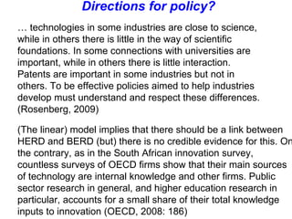 …  technologies in some industries are close to science, while in others there is little in the way of scientific foundations. In some connections with universities are important, while in others there is little interaction. Patents are important in some industries but not in others. To be effective policies aimed to help industries develop must understand and respect these differences. (Rosenberg, 2009) Directions for policy? (The linear) model implies that there should be a link between HERD and BERD (but) there is no credible evidence for this. On the contrary, as in the South African innovation survey, countless surveys of OECD firms show that their main sources of technology are internal knowledge and other firms. Public sector research in general, and higher education research in particular, accounts for a small share of their total knowledge inputs to innovation (OECD, 2008: 186)  