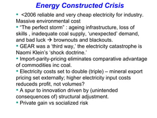 <2006 reliable and very cheap electricity for industry. Massive environmental cost  “ The perfect storm” : ageing infrastructure, loss of skills , inadequate coal supply, ‘unexpected’ demand, and bad luck     brownouts and blackouts.  GEAR was a ‘third way,’ the electricity catastrophe is Naomi Klein’s ‘shock doctrine.’  Import-parity-pricing eliminates comparative advantage of commodities inc coal.  Electricity costs set to double (triple) – mineral export pricing set externally; higher electricity input costs reduceds profit, not volumes? A spur to innovation driven by (unintended consequences of) structural adjustment. Private gain vs socialized risk  Energy Constructed Crisis 
