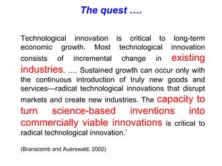 Technological innovation is critical to long-term economic growth. Most technological innovation consists of incremental change in  existing industries . …. Sustained growth can occur only with the continuous introduction of truly new goods and services—radical technological innovations that disrupt markets and create new industries. The  capacity to turn science-based inventions into commercially viable innovations  is critical to radical technological innovation.’ (Branscomb and Auerswald, 2002) The quest …. 