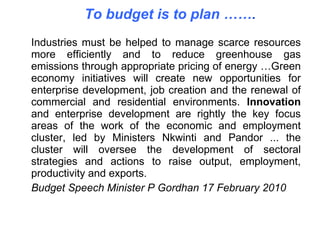 Industries must be helped to manage scarce resources more efficiently and to reduce greenhouse gas emissions through appropriate pricing of energy …Green economy initiatives will create new opportunities for enterprise development, job creation and the renewal of commercial and residential environments.  Innovation  and enterprise development are rightly the key focus areas of the work of the economic and employment cluster, led by Ministers Nkwinti and Pandor ... the cluster will oversee the development of sectoral strategies and actions to raise output, employment, productivity and exports.  Budget Speech Minister P Gordhan 17 February 2010 To budget is to plan …… . 
