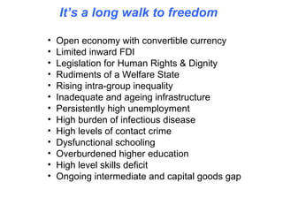 Open economy with convertible currency  Limited inward FDI Legislation for Human Rights & Dignity Rudiments of a Welfare State Rising intra-group inequality Inadequate and ageing infrastructure  Persistently high unemployment High burden of infectious disease High levels of contact crime Dysfunctional schooling Overburdened higher education High level skills deficit  Ongoing intermediate and capital goods gap It’s a long walk to freedom 