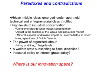 African middle class emerged under apartheid;  technical and entrepreneurial class throttled  High levels of industrial concentration  Conglomerates do what makes sense to them Adjust to the realities of the labour and consumer market Mineral exports underwrite import of intermediates in boom times; symptoms of Dutch Disease The power of organized labour Hiring and firing;  Wage levels A welfare state subscribing to fiscal discipline? Industrial policy or interest group policy? Paradoxes and contradictions Where is our innovation space? 